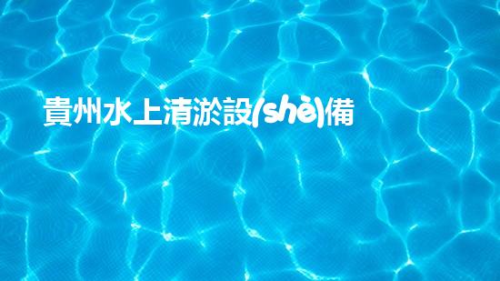貴州水上清淤設(shè)備：解放河流，守護(hù)清水！